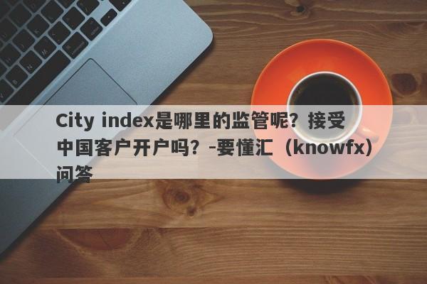 City index是哪里的监管呢？接受中国客户开户吗？-要懂汇（knowfx）问答-第1张图片-要懂汇圈网