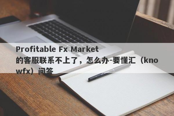 Profitable Fx Market的客服联系不上了，怎么办-要懂汇（knowfx）问答-第1张图片-要懂汇圈网