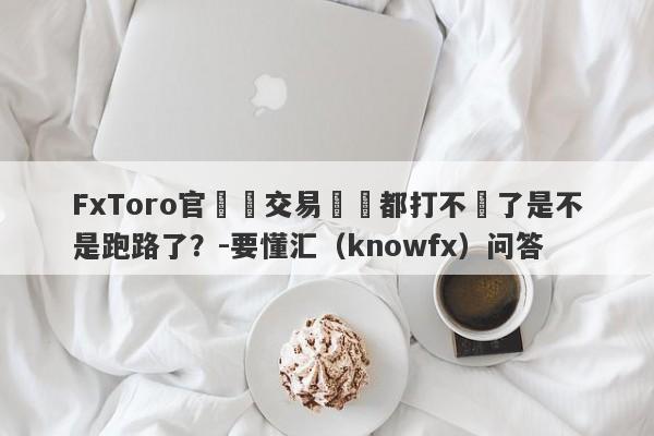 FxToro官網與交易賬戶都打不開了是不是跑路了？-要懂汇（knowfx）问答-第1张图片-要懂汇圈网