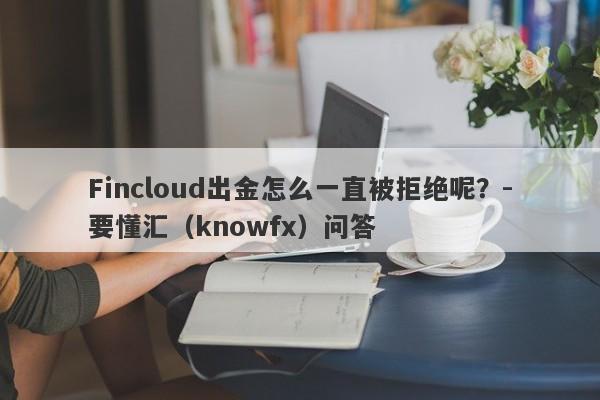 Fincloud出金怎么一直被拒绝呢？-要懂汇（knowfx）问答-第1张图片-要懂汇圈网