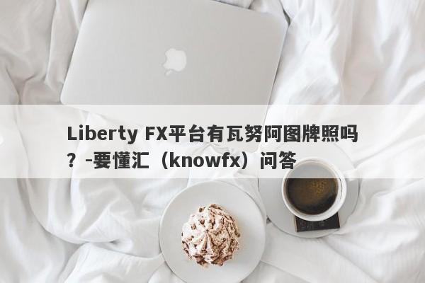 Liberty FX平台有瓦努阿图牌照吗？-要懂汇（knowfx）问答-第1张图片-要懂汇圈网