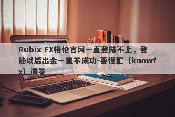 Rubix FX格伦官网一直登陆不上，登陆以后出金一直不成功-要懂汇（knowfx）问答-第1张图片-要懂汇圈网