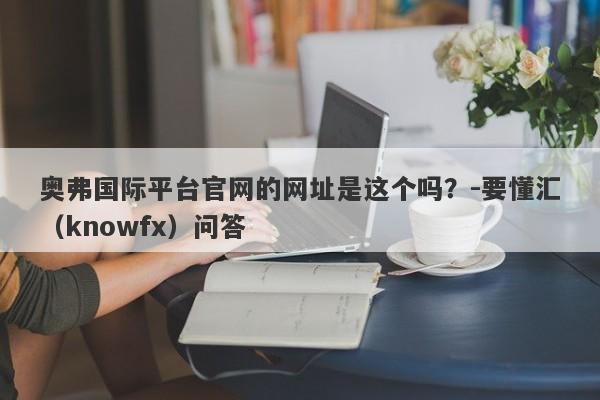 奥弗国际平台官网的网址是这个吗？-要懂汇（knowfx）问答-第1张图片-要懂汇圈网