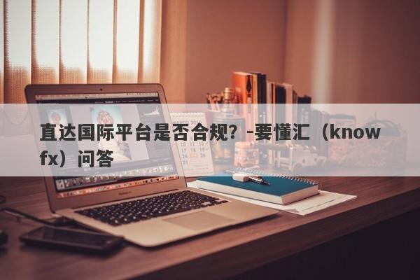 直达国际平台是否合规？-要懂汇（knowfx）问答-第1张图片-要懂汇圈网