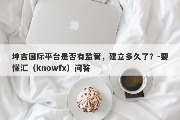 坤吉国际平台是否有监管，建立多久了？-要懂汇（knowfx）问答-第1张图片-要懂汇圈网