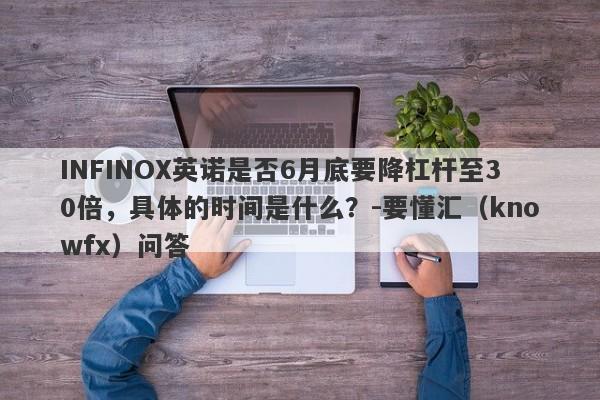 INFINOX英诺是否6月底要降杠杆至30倍，具体的时间是什么？-要懂汇（knowfx）问答-第1张图片-要懂汇圈网