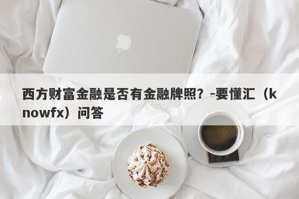 西方财富金融是否有金融牌照？-要懂汇（knowfx）问答-第1张图片-要懂汇圈网