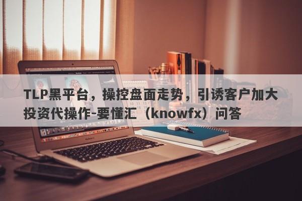 TLP黑平台，操控盘面走势，引诱客户加大投资代操作-要懂汇（knowfx）问答-第1张图片-要懂汇圈网