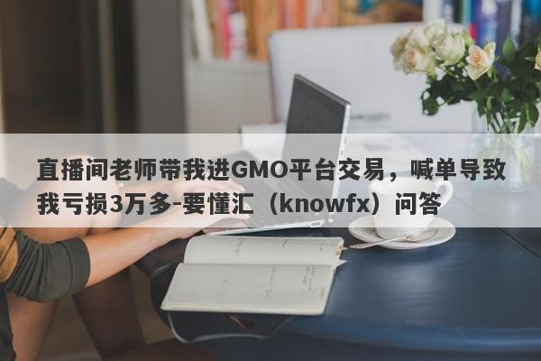 直播间老师带我进GMO平台交易，喊单导致我亏损3万多-要懂汇（knowfx）问答-第1张图片-要懂汇圈网