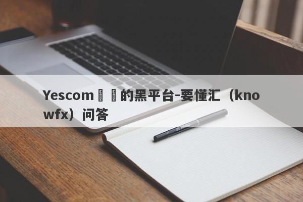 Yescom詐騙的黑平台-要懂汇（knowfx）问答-第1张图片-要懂汇圈网