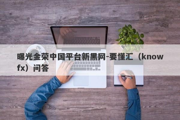 曝光金荣中国平台新黑网-要懂汇（knowfx）问答-第1张图片-要懂汇圈网