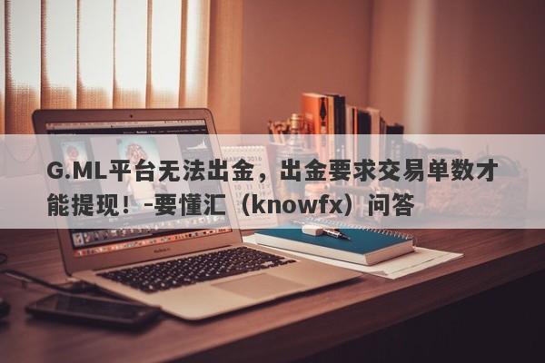 G.ML平台无法出金，出金要求交易单数才能提现！-要懂汇（knowfx）问答-第1张图片-要懂汇圈网