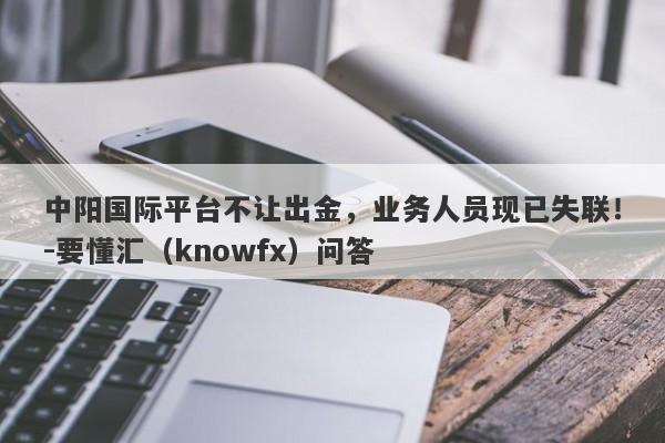 中阳国际平台不让出金，业务人员现已失联！-要懂汇（knowfx）问答-第1张图片-要懂汇圈网