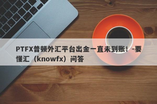 PTFX普顿外汇平台出金一直未到账！-要懂汇（knowfx）问答-第1张图片-要懂汇圈网