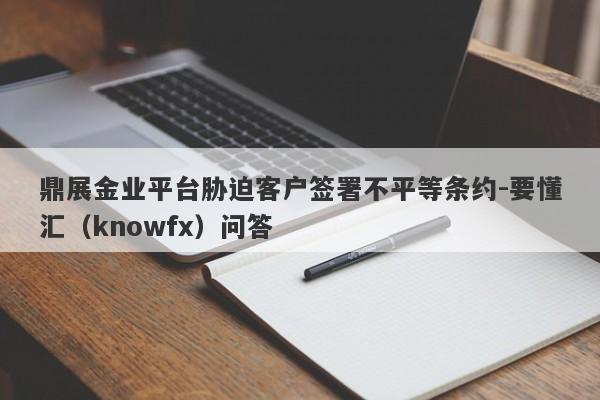 鼎展金业平台胁迫客户签署不平等条约-要懂汇（knowfx）问答-第1张图片-要懂汇圈网