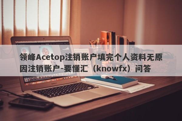 领峰Acetop注销账户填完个人资料无原因注销账户-要懂汇（knowfx）问答-第1张图片-要懂汇圈网