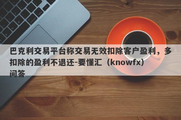 巴克利交易平台称交易无效扣除客户盈利，多扣除的盈利不退还-要懂汇（knowfx）问答-第1张图片-要懂汇圈网