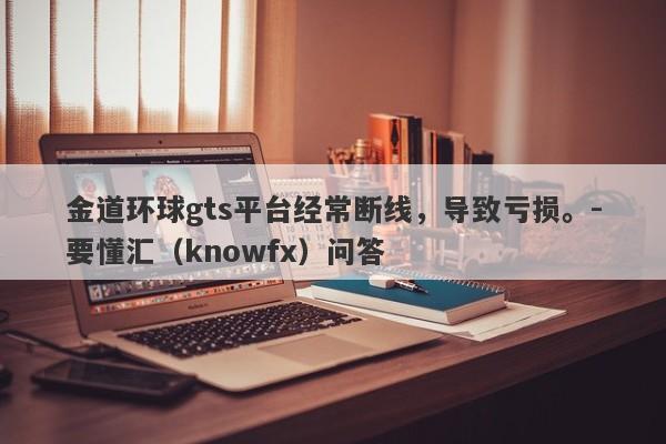 金道环球gts平台经常断线，导致亏损。-要懂汇（knowfx）问答-第1张图片-要懂汇圈网