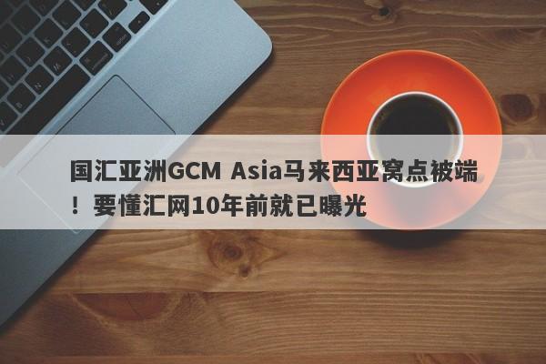 国汇亚洲GCM Asia马来西亚窝点被端！要懂汇网10年前就已曝光-第1张图片-要懂汇圈网