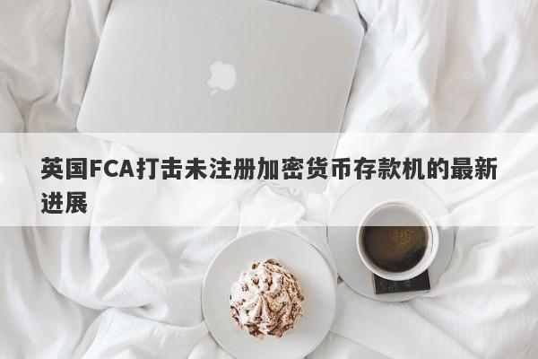 英国FCA打击未注册加密货币存款机的最新进展-第1张图片-要懂汇圈网