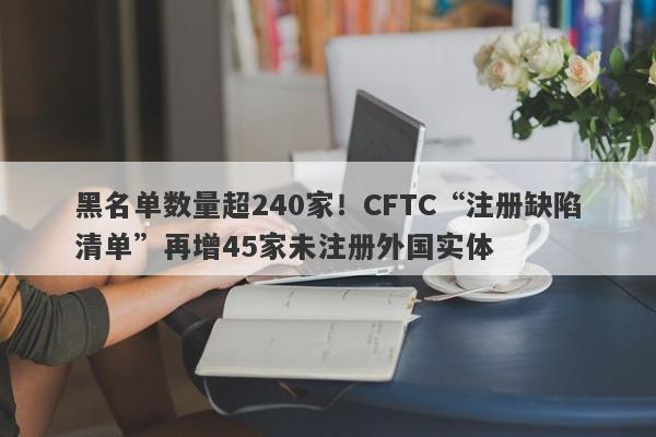 黑名单数量超240家！CFTC“注册缺陷清单”再增45家未注册外国实体-第1张图片-要懂汇圈网