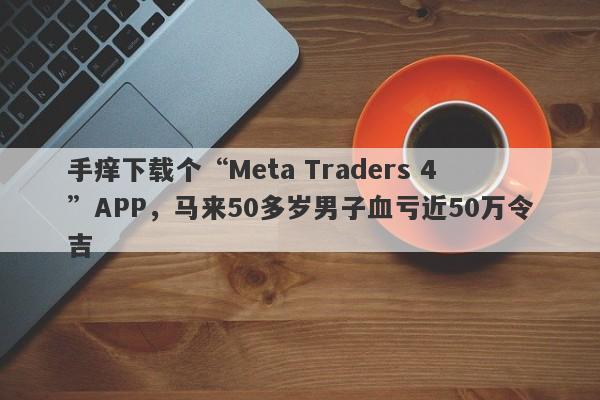 手痒下载个“Meta Traders 4”APP，马来50多岁男子血亏近50万令吉-第1张图片-要懂汇圈网