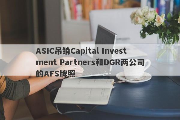 ASIC吊销Capital Investment Partners和DGR两公司的AFS牌照-第1张图片-要懂汇圈网