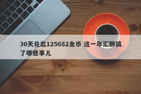 30天兑出125682金币 这一年汇聊搞了哪些事儿-第1张图片-要懂汇圈网