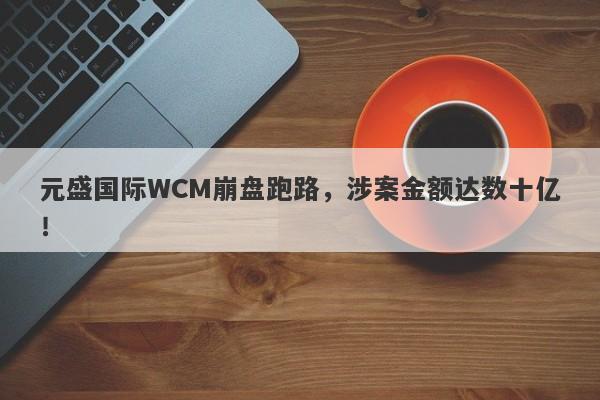 元盛国际WCM崩盘跑路，涉案金额达数十亿！-第1张图片-要懂汇圈网