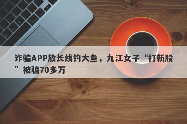 诈骗APP放长线钓大鱼，九江女子“打新股”被骗70多万-第1张图片-要懂汇圈网