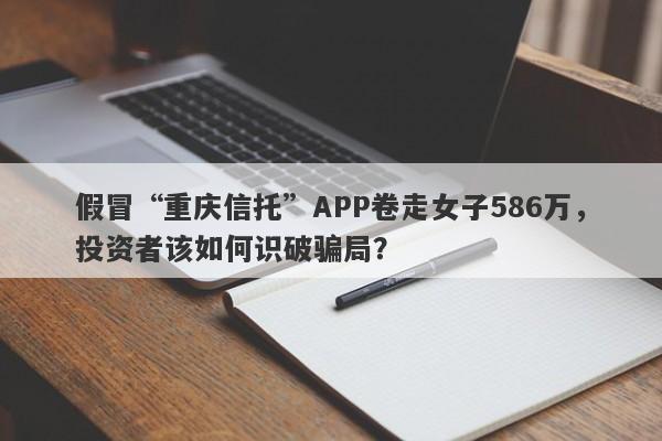 假冒“重庆信托”APP卷走女子586万，投资者该如何识破骗局？-第1张图片-要懂汇圈网