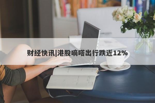 财经快讯|港股嘀嗒出行跌近12%-第1张图片-要懂汇圈网