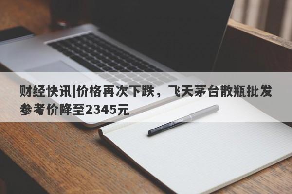 财经快讯|价格再次下跌，飞天茅台散瓶批发参考价降至2345元-第1张图片-要懂汇圈网