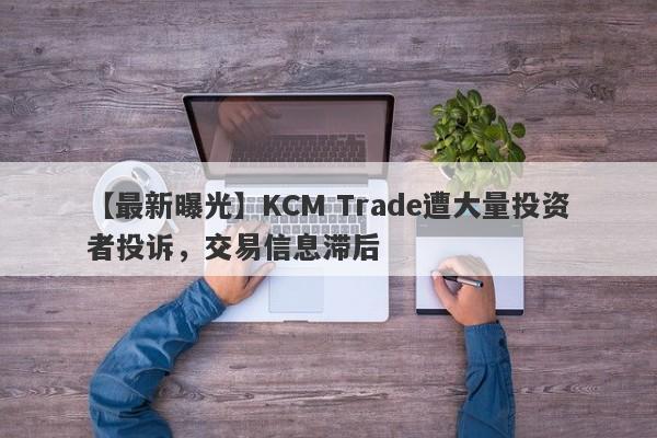 【最新曝光】KCM Trade遭大量投资者投诉，交易信息滞后
-第1张图片-要懂汇圈网