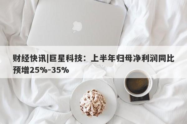 财经快讯|巨星科技：上半年归母净利润同比预增25%-35%-第1张图片-要懂汇圈网