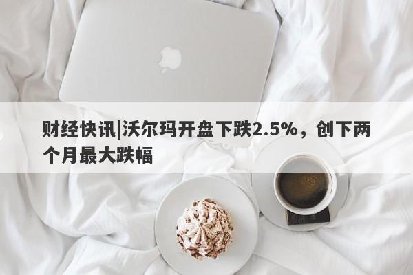 财经快讯|沃尔玛开盘下跌2.5%，创下两个月最大跌幅-第1张图片-要懂汇圈网