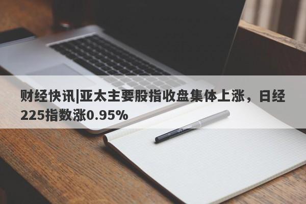 财经快讯|亚太主要股指收盘集体上涨，日经225指数涨0.95%-第1张图片-要懂汇圈网