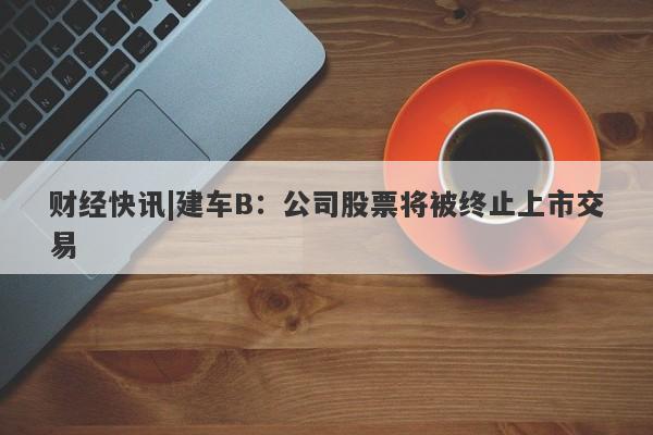 财经快讯|建车B：公司股票将被终止上市交易-第1张图片-要懂汇圈网