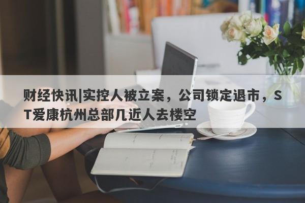 财经快讯|实控人被立案，公司锁定退市，ST爱康杭州总部几近人去楼空-第1张图片-要懂汇圈网