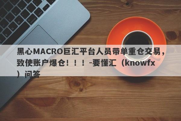 黑心MACRO巨汇平台人员带单重仓交易，致使账户爆仓！！！-要懂汇（knowfx）问答-第1张图片-要懂汇圈网