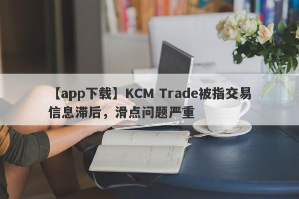 【app下载】KCM Trade被指交易信息滞后，滑点问题严重-第1张图片-要懂汇圈网