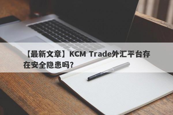 【最新文章】KCM Trade外汇平台存在安全隐患吗？-第1张图片-要懂汇圈网