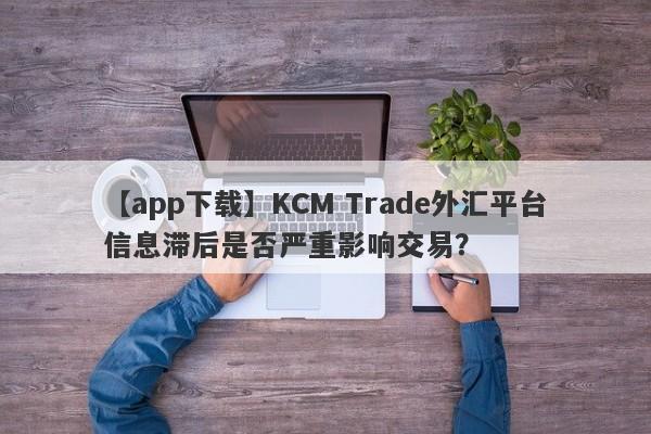 【app下载】KCM Trade外汇平台信息滞后是否严重影响交易？-第1张图片-要懂汇圈网