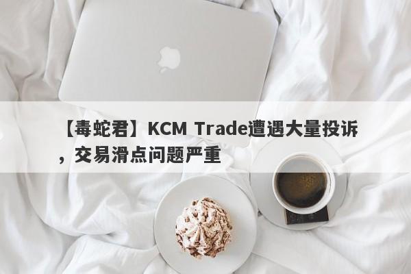 【毒蛇君】KCM Trade遭遇大量投诉，交易滑点问题严重-第1张图片-要懂汇圈网