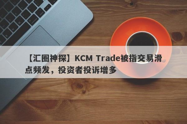 【汇圈神探】KCM Trade被指交易滑点频发，投资者投诉增多-第1张图片-要懂汇圈网