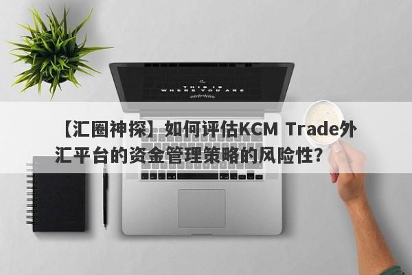 【汇圈神探】如何评估KCM Trade外汇平台的资金管理策略的风险性？-第1张图片-要懂汇圈网