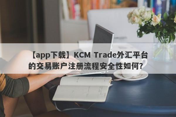 【app下载】KCM Trade外汇平台的交易账户注册流程安全性如何？-第1张图片-要懂汇圈网