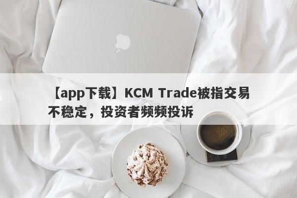 【app下载】KCM Trade被指交易不稳定，投资者频频投诉-第1张图片-要懂汇圈网