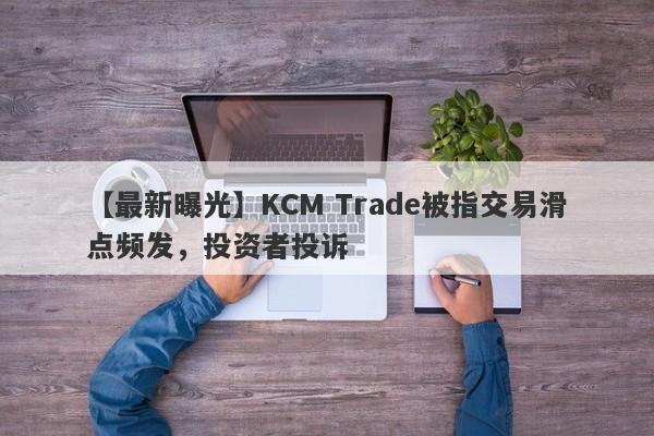 【最新曝光】KCM Trade被指交易滑点频发，投资者投诉-第1张图片-要懂汇圈网