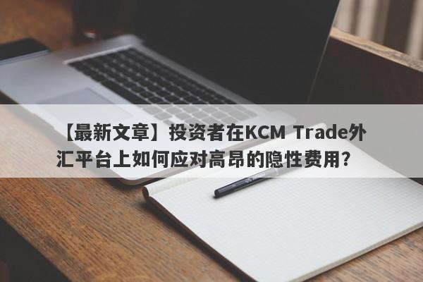 【最新文章】投资者在KCM Trade外汇平台上如何应对高昂的隐性费用？-第1张图片-要懂汇圈网